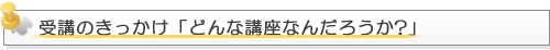 受講のきっかけ「どんな講座なんだろうか？」