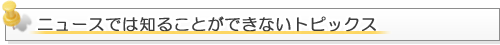 ニュースでは知る事ができないトピックス